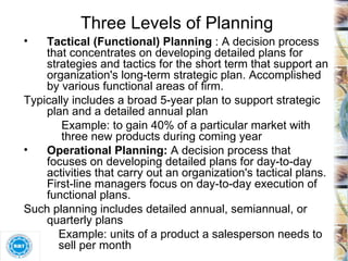 Three Levels of Planning Tactical (Functional) Planning  : A decision process that concentrates on developing detailed plans for strategies and tactics for the short term that support an organization's long-term strategic plan. Accomplished by various functional areas of firm.  Typically includes a broad 5-year plan to support strategic plan and a detailed annual plan Example: to gain 40% of a particular market with three new products during coming year Operational Planning:  A decision process that focuses on developing detailed plans for day-to-day activities that carry out an organization's tactical plans. First-line managers focus on day-to-day execution of functional plans. Such planning includes detailed annual, semiannual, or quarterly plans Example: units of a product a salesperson needs to  sell per month 