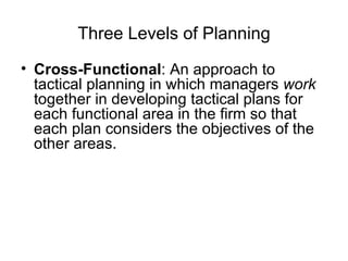 Three Levels of Planning Cross-Functional : An approach to tactical planning in which managers  work  together in developing tactical plans for each functional area in the firm so that each plan considers the objectives of the other areas. 