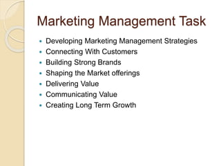 Marketing Management Task 
 Developing Marketing Management Strategies 
 Connecting With Customers 
 Building Strong Brands 
 Shaping the Market offerings 
 Delivering Value 
 Communicating Value 
 Creating Long Term Growth 
 
