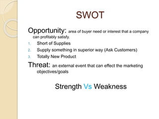 SWOT 
Opportunity: area of buyer need or interest that a company 
can profitably satisfy. 
1. Short of Supplies 
2. Supply something in superior way (Ask Customers) 
3. Totally New Product 
Threat: an external event that can effect the marketing 
objectives/goals 
Strength Vs Weakness 
 