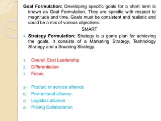 Goal Formulation: Developing specific goals for a short term is 
known as Goal Formulation. They are specific with respect to 
magnitude and time. Goals must be consistent and realistic and 
could be a mix of various objectives. 
SMART 
 Strategy Formulation: Strategy is a game plan for achieving 
the goals. It consists of a Marketing Strategy, Technology 
Strategy and a Sourcing Strategy. 
1. Overall Cost Leadership 
2. Differentiation 
3. Focus 
a) Product or service alliance 
b) Promotional alliance 
c) Logistics alliance 
d) Pricing Collaboration 
 