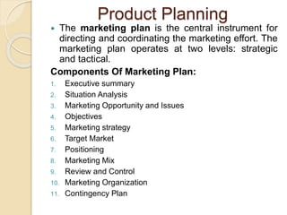 Product Planning 
 The marketing plan is the central instrument for 
directing and coordinating the marketing effort. The 
marketing plan operates at two levels: strategic 
and tactical. 
Components Of Marketing Plan: 
1. Executive summary 
2. Situation Analysis 
3. Marketing Opportunity and Issues 
4. Objectives 
5. Marketing strategy 
6. Target Market 
7. Positioning 
8. Marketing Mix 
9. Review and Control 
10. Marketing Organization 
11. Contingency Plan 
