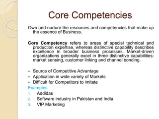 Core Competencies 
Own and nurture the resources and competencies that make up 
the essence of Business. 
Core Competency refers to areas of special technical and 
production expertise, whereas distinctive capability describes 
excellence in broader business processes. Market-driven 
organizations generally excel in three distinctive capabilities: 
market sensing, customer linking and channel bonding. 
 Source of Competitive Advantage 
 Application in wide variety of Markets 
 Difficult for Competitors to imitate 
Examples 
1. Addidas 
2. Software industry in Pakistan and India 
3. VIP Marketing 
 