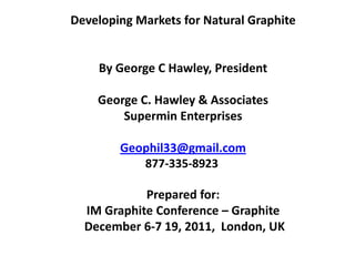 Developing Markets for Natural Graphite


    By George C Hawley, President

    George C. Hawley & Associates
        Supermin Enterprises

        Geophil33@gmail.com
           877-335-8923

            Prepared for:
  IM Graphite Conference – Graphite
  December 6-7 19, 2011, London, UK
 