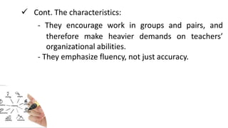  Cont. The characteristics:
- They encourage work in groups and pairs, and
therefore make heavier demands on teachers’
organizational abilities.
- They emphasize fluency, not just accuracy.
 