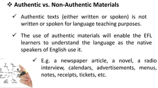  Authentic vs. Non-Authentic Materials
 Authentic texts (either written or spoken) is not
written or spoken for language teaching purposes.
 The use of authentic materials will enable the EFL
learners to understand the language as the native
speakers of English use it.
 E.g. a newspaper article, a novel, a radio
interview, calendars, advertisements, menus,
notes, receipts, tickets, etc.
 