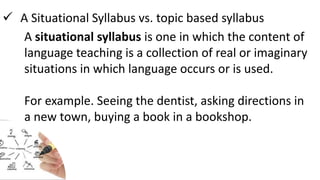  A Situational Syllabus vs. topic based syllabus
A situational syllabus is one in which the content of
language teaching is a collection of real or imaginary
situations in which language occurs or is used.
For example. Seeing the dentist, asking directions in
a new town, buying a book in a bookshop.
 