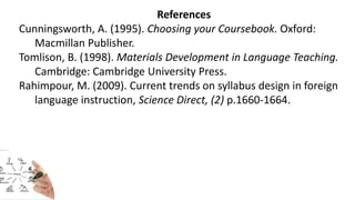 References
Cunningsworth, A. (1995). Choosing your Coursebook. Oxford:
Macmillan Publisher.
Tomlison, B. (1998). Materials Development in Language Teaching.
Cambridge: Cambridge University Press.
Rahimpour, M. (2009). Current trends on syllabus design in foreign
language instruction, Science Direct, (2) p.1660-1664.
 