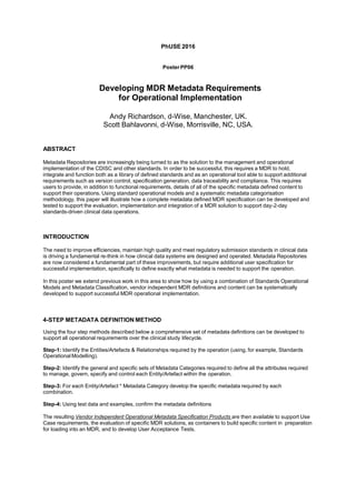 PhUSE 2016
PosterPP06
Developing MDR Metadata Requirements
for Operational Implementation
Andy Richardson, d-Wise, Manchester, UK.
Scott Bahlavonni, d-Wise, Morrisville, NC, USA.
ABSTRACT
Metadata Repositories are increasingly being turned to as the solution to the management and operational
implementation of the CDISC and other standards. In order to be successful, this requires a MDR to hold,
integrate and function both as a library of defined standards and as an operational tool able to support additional
requirements such as version control, specification generation, data traceability and compliance. This requires
users to provide, in addition to functional requirements, details of all of the specific metadata defined content to
support their operations. Using standard operational models and a systematic metadata categorisation
methodology, this paper will illustrate how a complete metadata defined MDR specification can be developed and
tested to support the evaluation, implementation and integration of a MDR solution to support day-2-day
standards-driven clinical data operations.
INTRODUCTION
The need to improve efficiencies, maintain high quality and meet regulatory submission standards in clinical data
is driving a fundamental re-think in how clinical data systems are designed and operated. Metadata Repositories
are now considered a fundamental part of these improvements, but require additional user specification for
successful implementation, specifically to define exactly what metadata is needed to support the operation.
In this poster we extend previous work in this area to show how by using a combination of Standards Operational
Models and Metadata Classification, vendor independent MDR definitions and content can be systematically
developed to support successful MDR operational implementation.
4-STEP METADATA DEFINITION METHOD
Using the four step methods described below a comprehensive set of metadata definitions can be developed to
support all operational requirements over the clinical study lifecycle.
Step-1: Identify the Entities/Artefacts & Relationships required by the operation (using, for example, Standards
OperationalModelling).
Step-2: Identify the general and specific sets of Metadata Categories required to define all the attributes required
to manage, govern, specify and control each Entity/Artefact within the operation.
Step-3: For each Entity/Artefact * Metadata Category develop the specific metadata required by each
combination.
Step-4: Using test data and examples, confirm the metadata definitions
The resulting Vendor Independent Operational Metadata Specification Products are then available to support Use
Case requirements, the evaluation of specific MDR solutions, as containers to build specific content in preparation
for loading into an MDR, and to develop User Acceptance Tests.
 