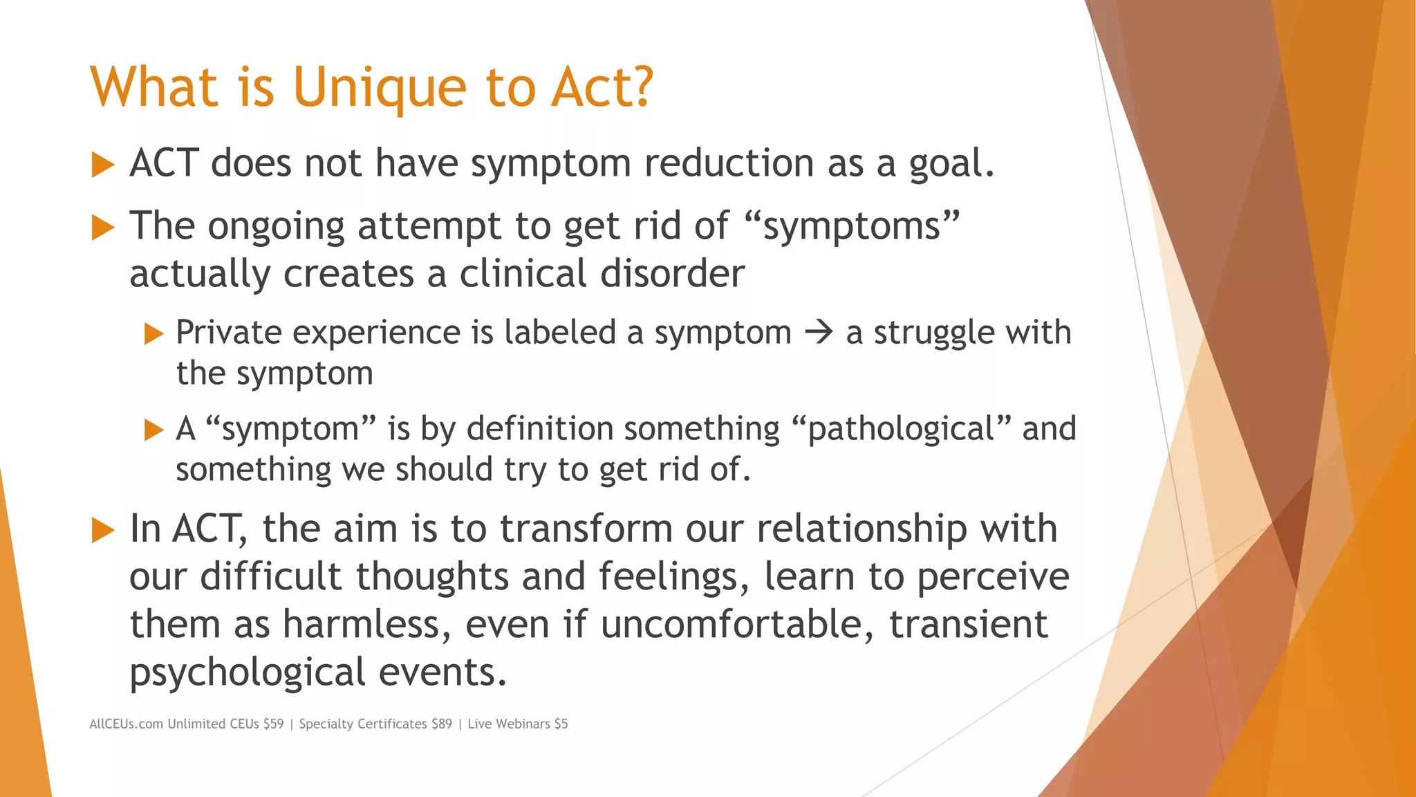 What is Unique to Act?
 ACT does not have symptom reduction as a goal.
 The ongoing attempt to get rid of “symptoms”
actually creates a clinical disorder
 Private experience is labeled a symptom  a struggle with
the symptom
 A “symptom” is by definition something “pathological” and
something we should try to get rid of.
 In ACT, the aim is to transform our relationship with
our difficult thoughts and feelings, learn to perceive
them as harmless, even if uncomfortable, transient
psychological events.
AllCEUs.com Unlimited CEUs $59 | Specialty Certificates $89 | Live Webinars $5
 