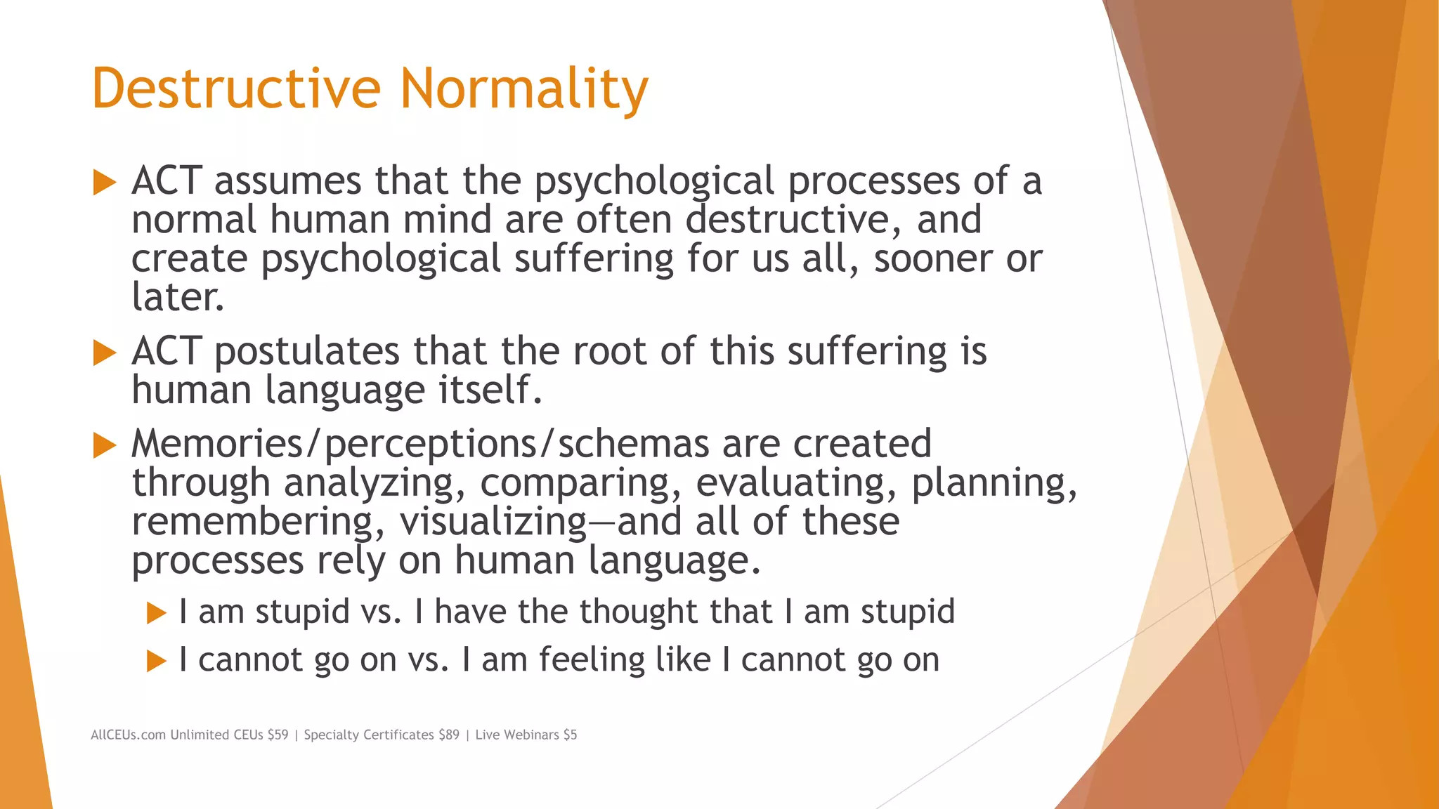 Destructive Normality
 ACT assumes that the psychological processes of a
normal human mind are often destructive, and
create psychological suffering for us all, sooner or
later.
 ACT postulates that the root of this suffering is
human language itself.
 Memories/perceptions/schemas are created
through analyzing, comparing, evaluating, planning,
remembering, visualizing—and all of these
processes rely on human language.
 I am stupid vs. I have the thought that I am stupid
 I cannot go on vs. I am feeling like I cannot go on
AllCEUs.com Unlimited CEUs $59 | Specialty Certificates $89 | Live Webinars $5
 