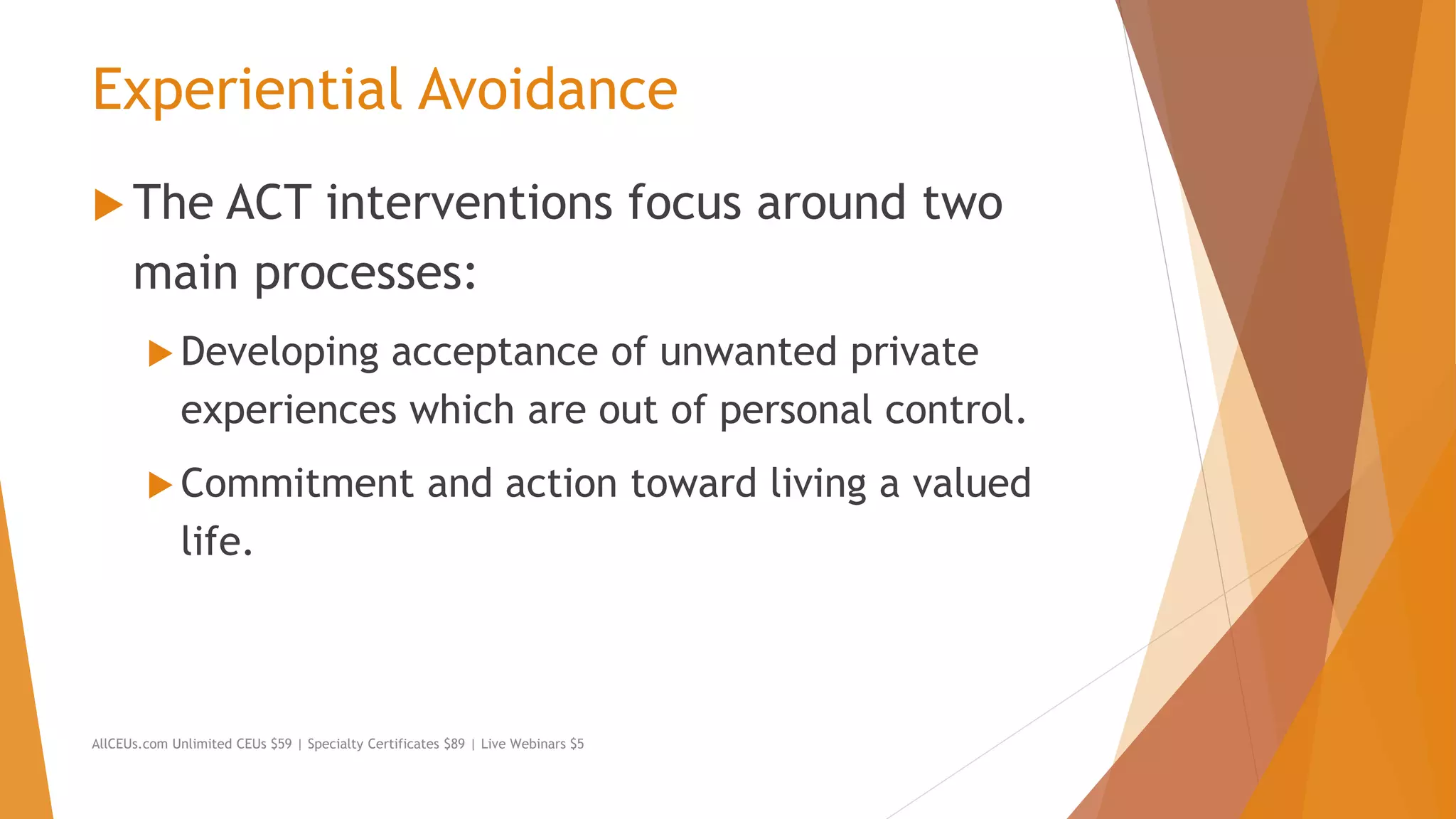 Experiential Avoidance
 The ACT interventions focus around two
main processes:
 Developing acceptance of unwanted private
experiences which are out of personal control.
 Commitment and action toward living a valued
life.
AllCEUs.com Unlimited CEUs $59 | Specialty Certificates $89 | Live Webinars $5
 