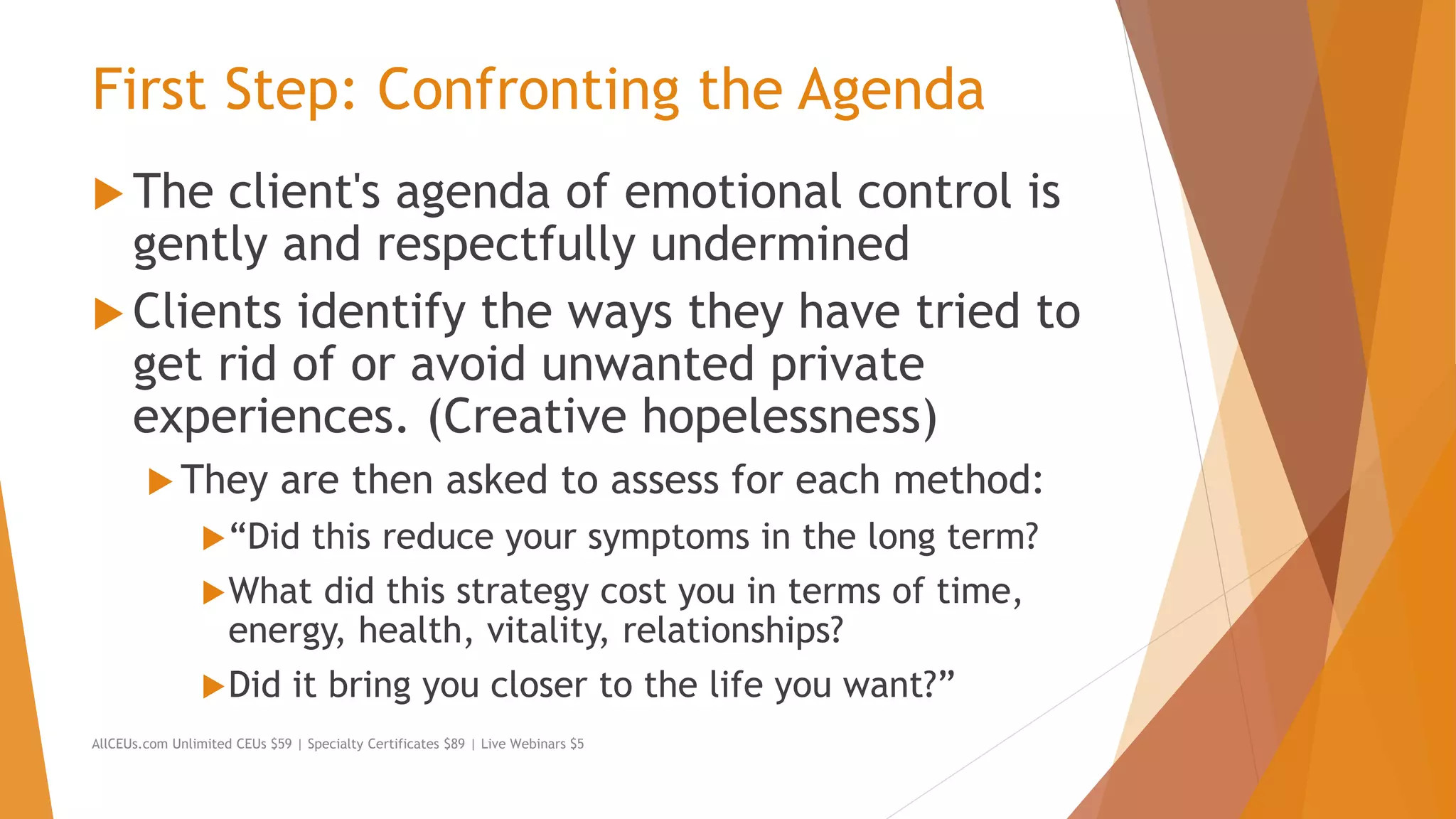 First Step: Confronting the Agenda
 The client's agenda of emotional control is
gently and respectfully undermined
 Clients identify the ways they have tried to
get rid of or avoid unwanted private
experiences. (Creative hopelessness)
 They are then asked to assess for each method:
“Did this reduce your symptoms in the long term?
What did this strategy cost you in terms of time,
energy, health, vitality, relationships?
Did it bring you closer to the life you want?”
AllCEUs.com Unlimited CEUs $59 | Specialty Certificates $89 | Live Webinars $5
 