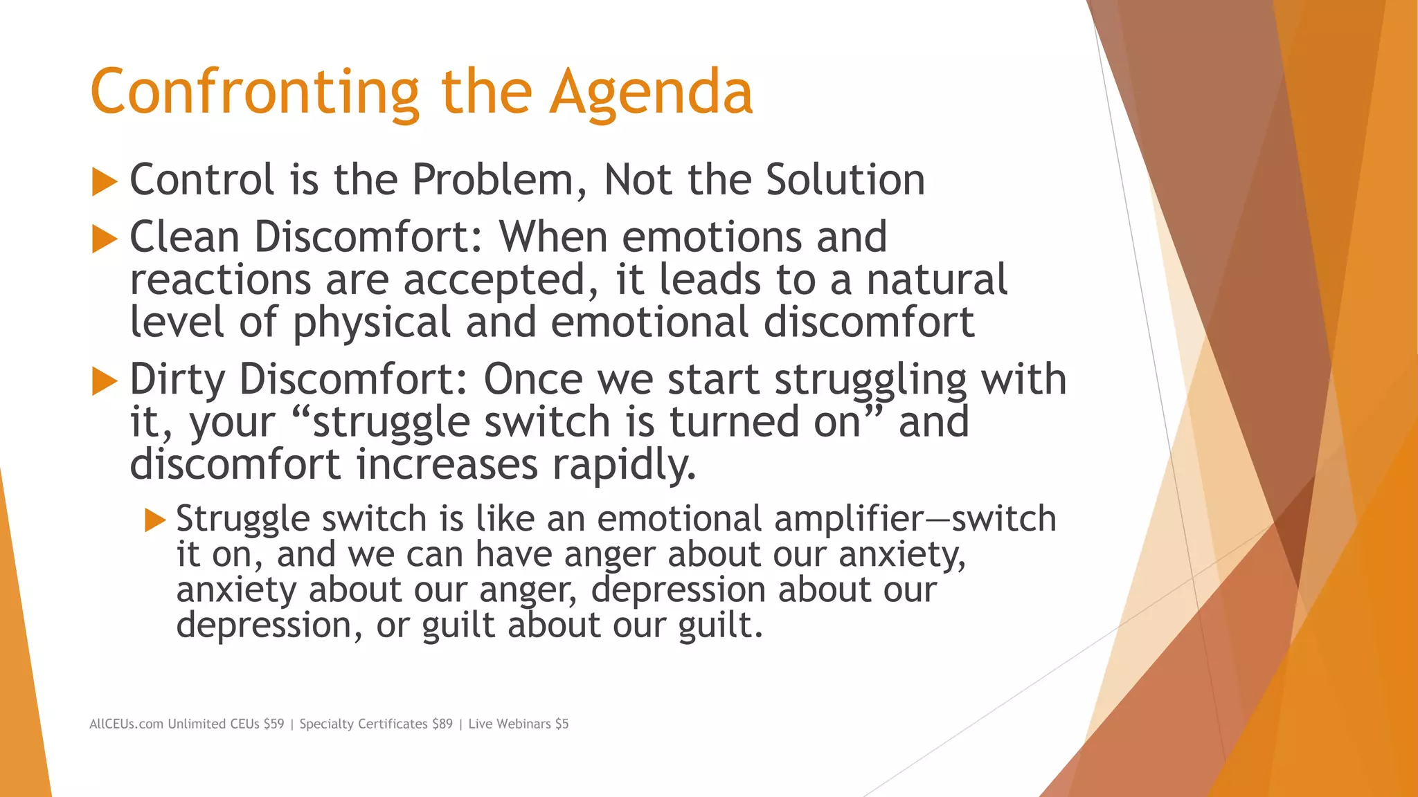 Confronting the Agenda
 Control is the Problem, Not the Solution
 Clean Discomfort: When emotions and
reactions are accepted, it leads to a natural
level of physical and emotional discomfort
 Dirty Discomfort: Once we start struggling with
it, your “struggle switch is turned on” and
discomfort increases rapidly.
 Struggle switch is like an emotional amplifier—switch
it on, and we can have anger about our anxiety,
anxiety about our anger, depression about our
depression, or guilt about our guilt.
AllCEUs.com Unlimited CEUs $59 | Specialty Certificates $89 | Live Webinars $5
 