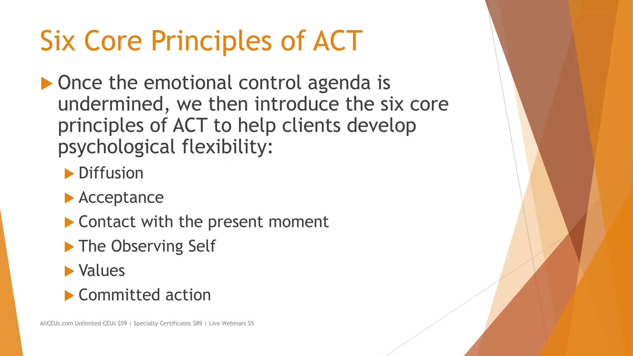 Six Core Principles of ACT
 Once the emotional control agenda is
undermined, we then introduce the six core
principles of ACT to help clients develop
psychological flexibility:
 Diffusion
 Acceptance
 Contact with the present moment
 The Observing Self
 Values
 Committed action
AllCEUs.com Unlimited CEUs $59 | Specialty Certificates $89 | Live Webinars $5
 