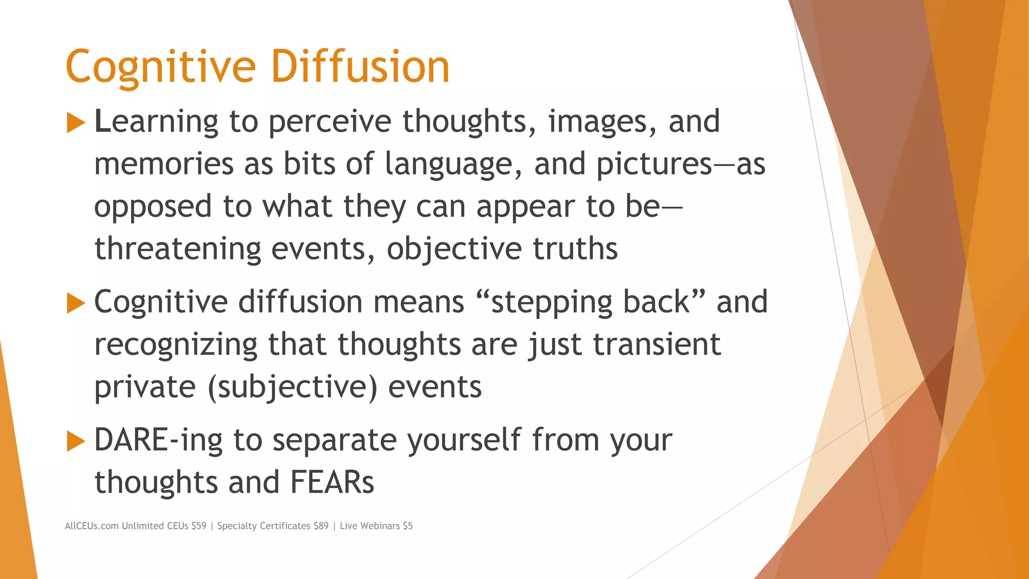 Cognitive Diffusion
 Learning to perceive thoughts, images, and
memories as bits of language, and pictures—as
opposed to what they can appear to be—
threatening events, objective truths
 Cognitive diffusion means “stepping back” and
recognizing that thoughts are just transient
private (subjective) events
 DARE-ing to separate yourself from your
thoughts and FEARs
AllCEUs.com Unlimited CEUs $59 | Specialty Certificates $89 | Live Webinars $5
 