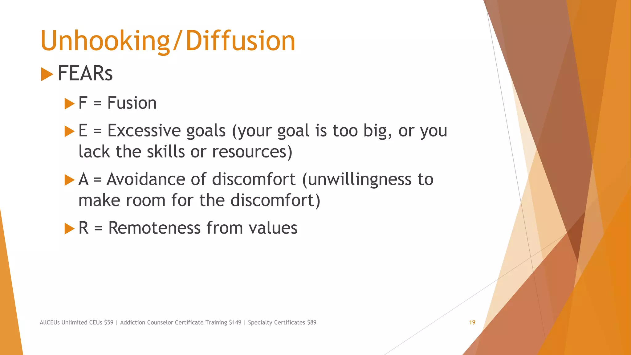 Unhooking/Diffusion
 FEARs
 F = Fusion
 E = Excessive goals (your goal is too big, or you
lack the skills or resources)
 A = Avoidance of discomfort (unwillingness to
make room for the discomfort)
 R = Remoteness from values
AllCEUs Unlimited CEUs $59 | Addiction Counselor Certificate Training $149 | Specialty Certificates $89 19
 