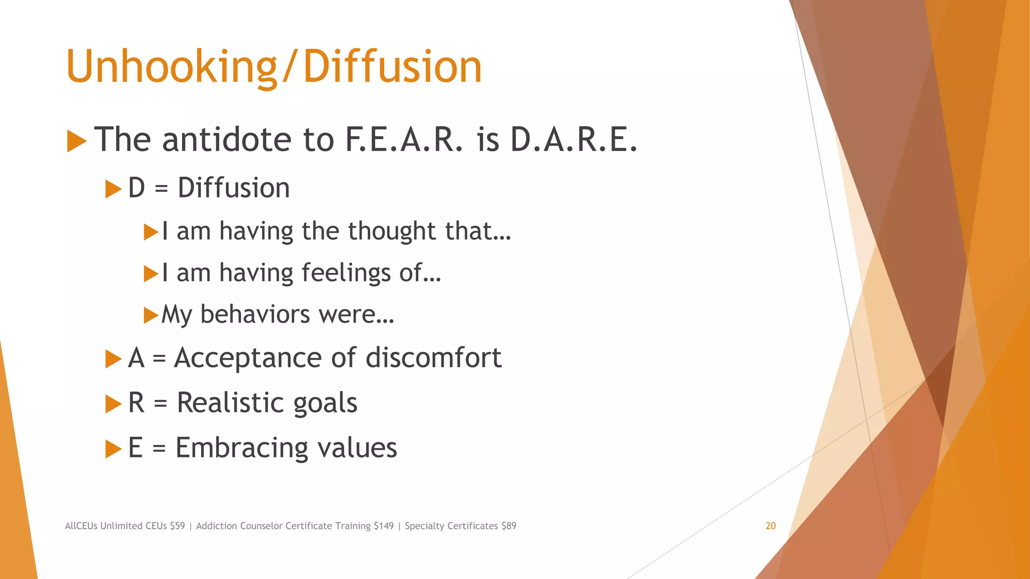 Unhooking/Diffusion
 The antidote to F.E.A.R. is D.A.R.E.
 D = Diffusion
I am having the thought that…
I am having feelings of…
My behaviors were…
 A = Acceptance of discomfort
 R = Realistic goals
 E = Embracing values
AllCEUs Unlimited CEUs $59 | Addiction Counselor Certificate Training $149 | Specialty Certificates $89 20
 