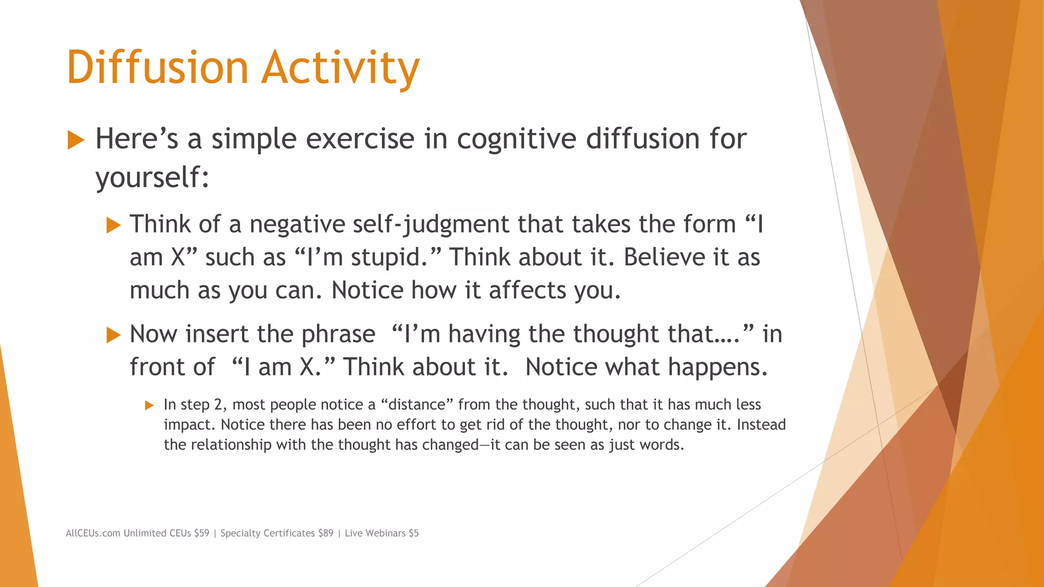 Diffusion Activity
 Here’s a simple exercise in cognitive diffusion for
yourself:
 Think of a negative self-judgment that takes the form “I
am X” such as “I’m stupid.” Think about it. Believe it as
much as you can. Notice how it affects you.
 Now insert the phrase “I’m having the thought that….” in
front of “I am X.” Think about it. Notice what happens.
 In step 2, most people notice a “distance” from the thought, such that it has much less
impact. Notice there has been no effort to get rid of the thought, nor to change it. Instead
the relationship with the thought has changed—it can be seen as just words.
AllCEUs.com Unlimited CEUs $59 | Specialty Certificates $89 | Live Webinars $5
 