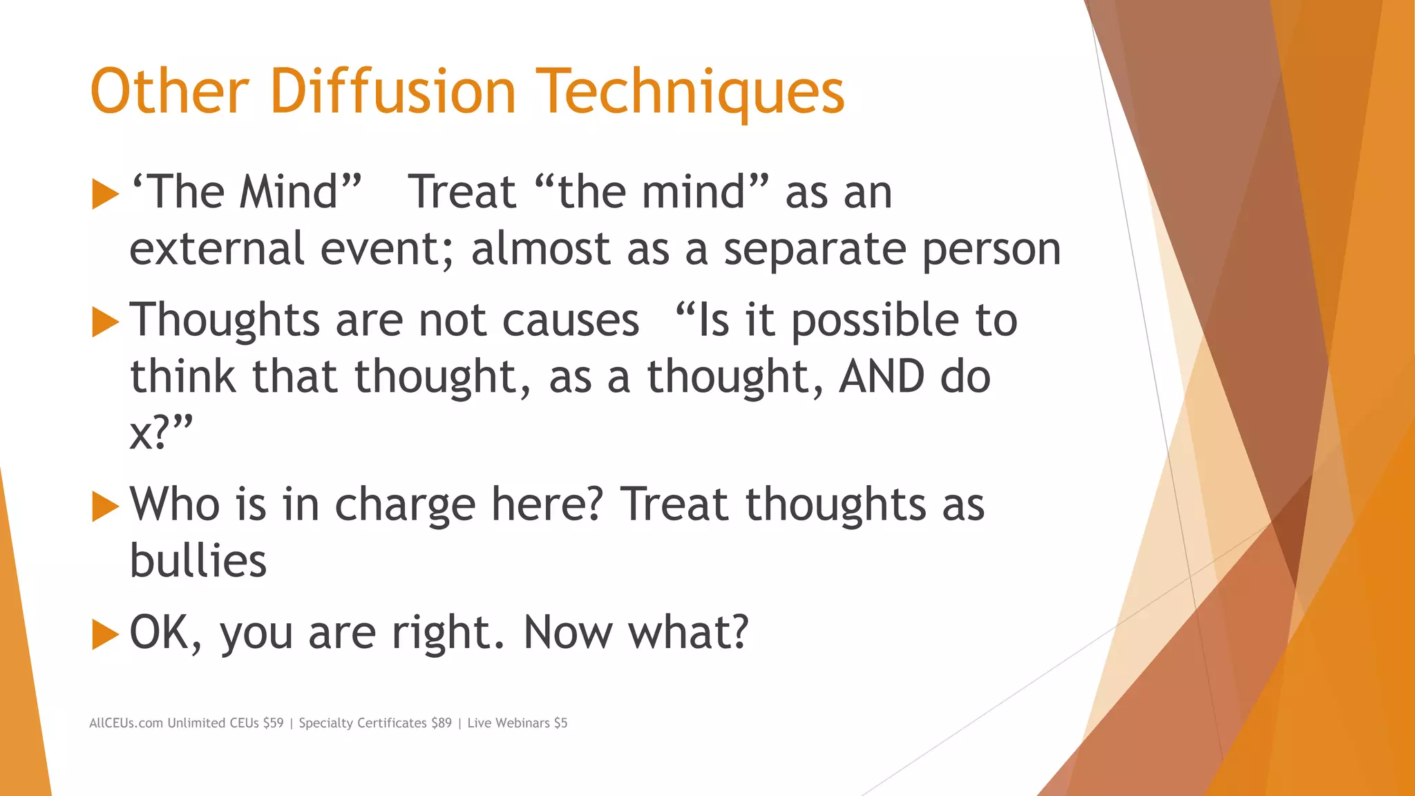 Other Diffusion Techniques
 ‘The Mind” Treat “the mind” as an
external event; almost as a separate person
 Thoughts are not causes “Is it possible to
think that thought, as a thought, AND do
x?”
 Who is in charge here? Treat thoughts as
bullies
 OK, you are right. Now what?
AllCEUs.com Unlimited CEUs $59 | Specialty Certificates $89 | Live Webinars $5
 