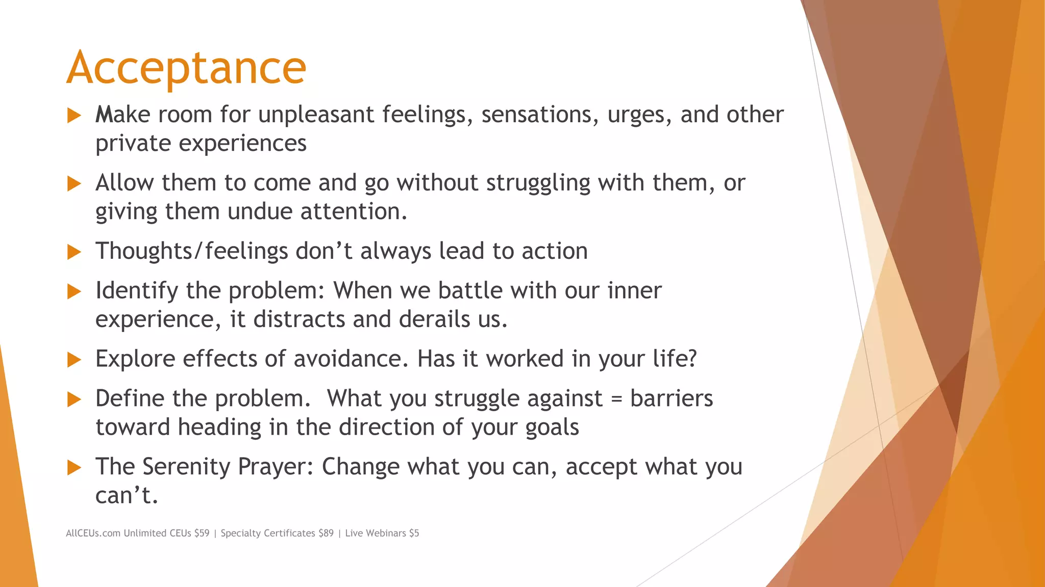 Acceptance
 Make room for unpleasant feelings, sensations, urges, and other
private experiences
 Allow them to come and go without struggling with them, or
giving them undue attention.
 Thoughts/feelings don’t always lead to action
 Identify the problem: When we battle with our inner
experience, it distracts and derails us.
 Explore effects of avoidance. Has it worked in your life?
 Define the problem. What you struggle against = barriers
toward heading in the direction of your goals
 The Serenity Prayer: Change what you can, accept what you
can’t.
AllCEUs.com Unlimited CEUs $59 | Specialty Certificates $89 | Live Webinars $5
 