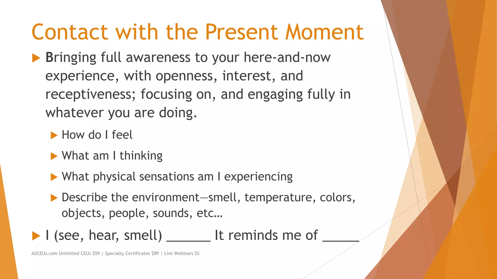Contact with the Present Moment
 Bringing full awareness to your here-and-now
experience, with openness, interest, and
receptiveness; focusing on, and engaging fully in
whatever you are doing.
 How do I feel
 What am I thinking
 What physical sensations am I experiencing
 Describe the environment—smell, temperature, colors,
objects, people, sounds, etc…
 I (see, hear, smell) ______ It reminds me of _____
AllCEUs.com Unlimited CEUs $59 | Specialty Certificates $89 | Live Webinars $5
 
