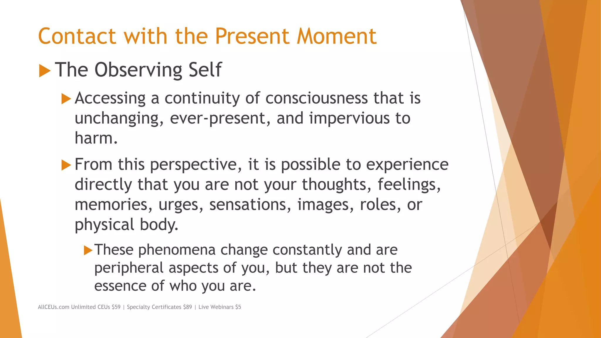Contact with the Present Moment
 The Observing Self
 Accessing a continuity of consciousness that is
unchanging, ever-present, and impervious to
harm.
 From this perspective, it is possible to experience
directly that you are not your thoughts, feelings,
memories, urges, sensations, images, roles, or
physical body.
These phenomena change constantly and are
peripheral aspects of you, but they are not the
essence of who you are.
AllCEUs.com Unlimited CEUs $59 | Specialty Certificates $89 | Live Webinars $5
 