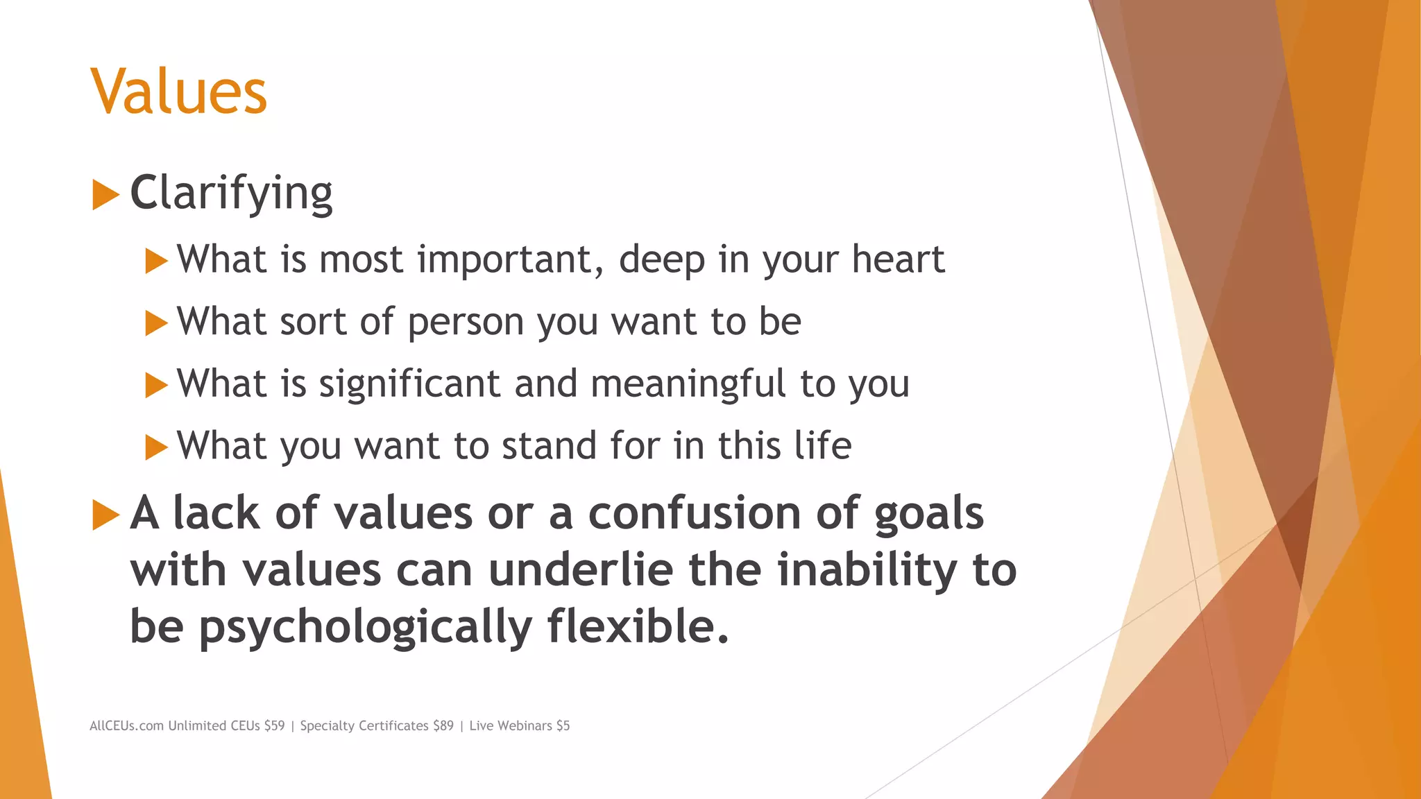 Values
 Clarifying
 What is most important, deep in your heart
 What sort of person you want to be
 What is significant and meaningful to you
 What you want to stand for in this life
 A lack of values or a confusion of goals
with values can underlie the inability to
be psychologically flexible.
AllCEUs.com Unlimited CEUs $59 | Specialty Certificates $89 | Live Webinars $5
 