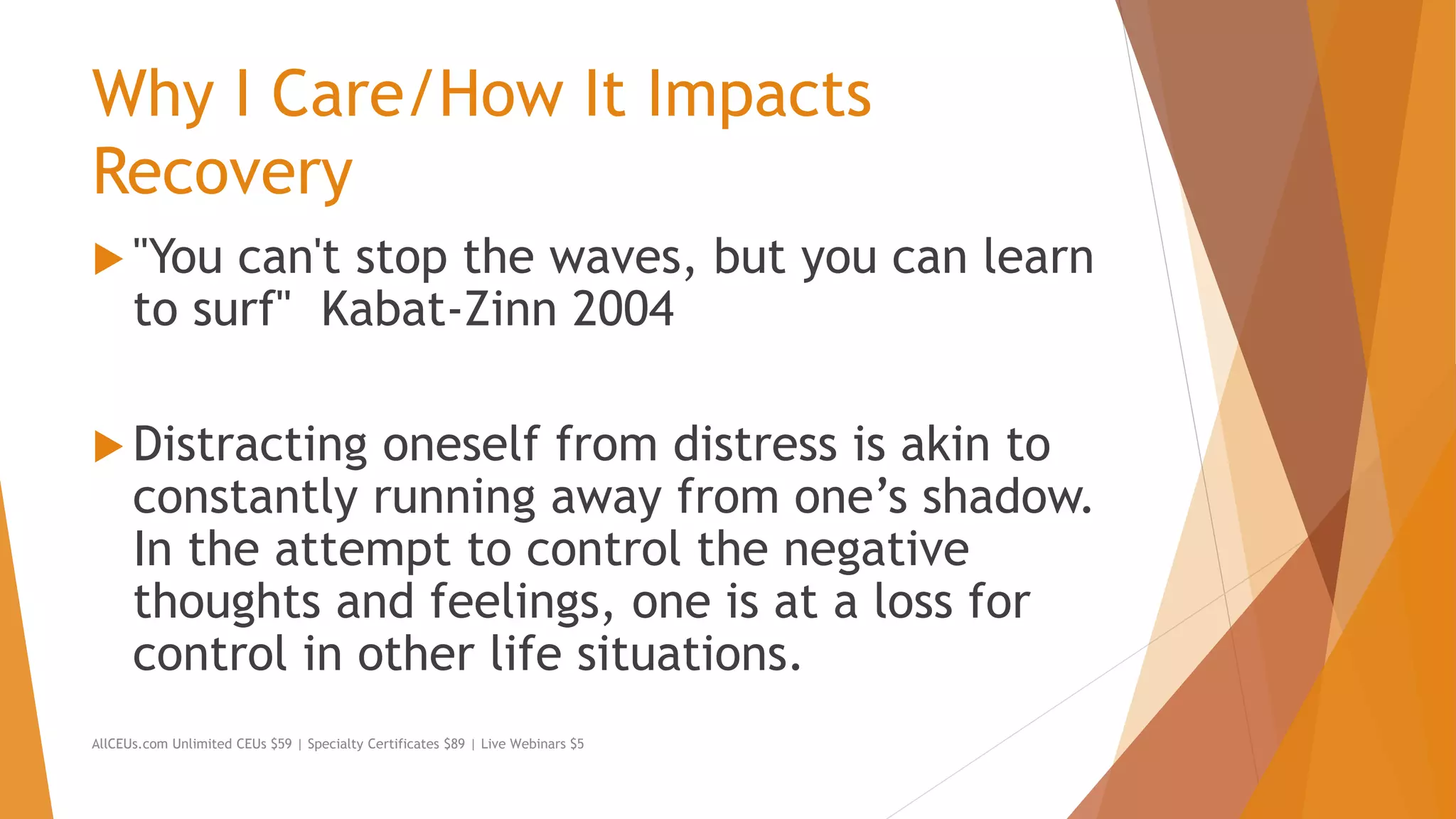 Why I Care/How It Impacts
Recovery
 "You can't stop the waves, but you can learn
to surf" Kabat-Zinn 2004
 Distracting oneself from distress is akin to
constantly running away from one’s shadow.
In the attempt to control the negative
thoughts and feelings, one is at a loss for
control in other life situations.
AllCEUs.com Unlimited CEUs $59 | Specialty Certificates $89 | Live Webinars $5
 
