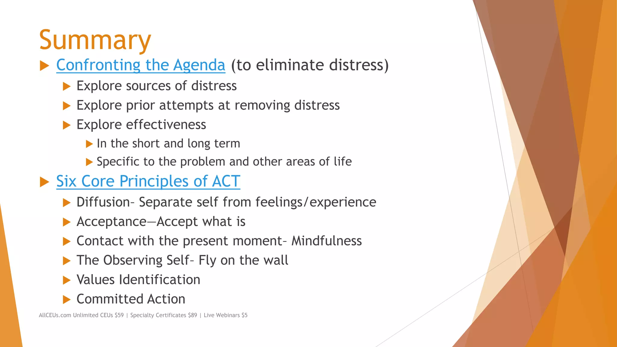 Summary
 Confronting the Agenda (to eliminate distress)
 Explore sources of distress
 Explore prior attempts at removing distress
 Explore effectiveness
 In the short and long term
 Specific to the problem and other areas of life
 Six Core Principles of ACT
 Diffusion– Separate self from feelings/experience
 Acceptance—Accept what is
 Contact with the present moment– Mindfulness
 The Observing Self– Fly on the wall
 Values Identification
 Committed Action
AllCEUs.com Unlimited CEUs $59 | Specialty Certificates $89 | Live Webinars $5
 
