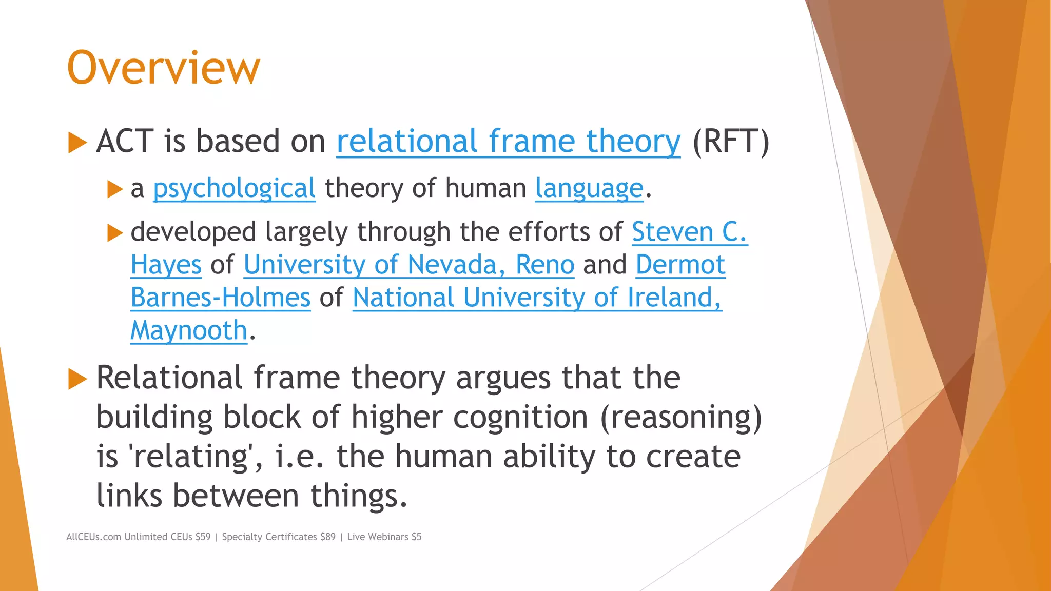 Overview
 ACT is based on relational frame theory (RFT)
 a psychological theory of human language.
 developed largely through the efforts of Steven C.
Hayes of University of Nevada, Reno and Dermot
Barnes-Holmes of National University of Ireland,
Maynooth.
 Relational frame theory argues that the
building block of higher cognition (reasoning)
is 'relating', i.e. the human ability to create
links between things.
AllCEUs.com Unlimited CEUs $59 | Specialty Certificates $89 | Live Webinars $5
 