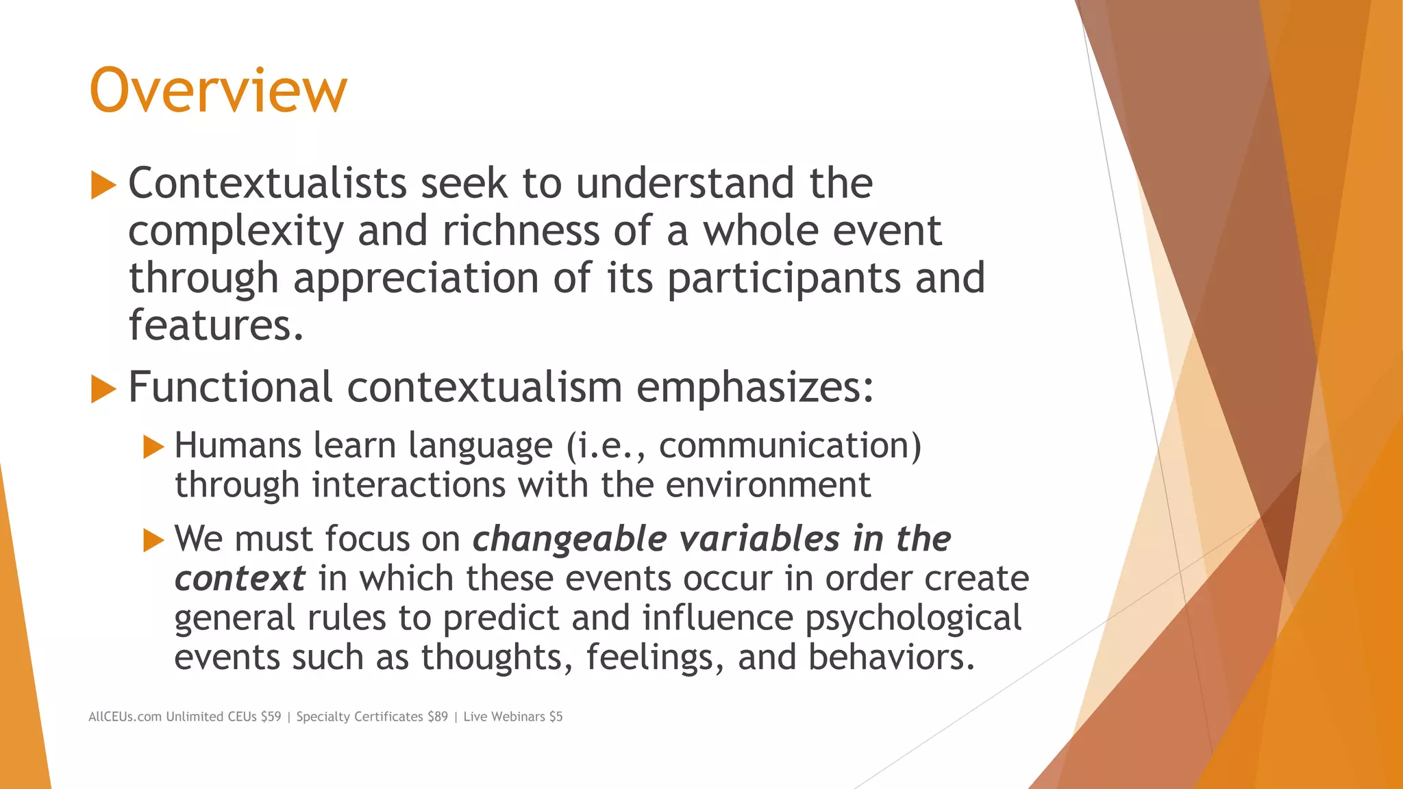 Overview
 Contextualists seek to understand the
complexity and richness of a whole event
through appreciation of its participants and
features.
 Functional contextualism emphasizes:
 Humans learn language (i.e., communication)
through interactions with the environment
 We must focus on changeable variables in the
context in which these events occur in order create
general rules to predict and influence psychological
events such as thoughts, feelings, and behaviors.
AllCEUs.com Unlimited CEUs $59 | Specialty Certificates $89 | Live Webinars $5
 