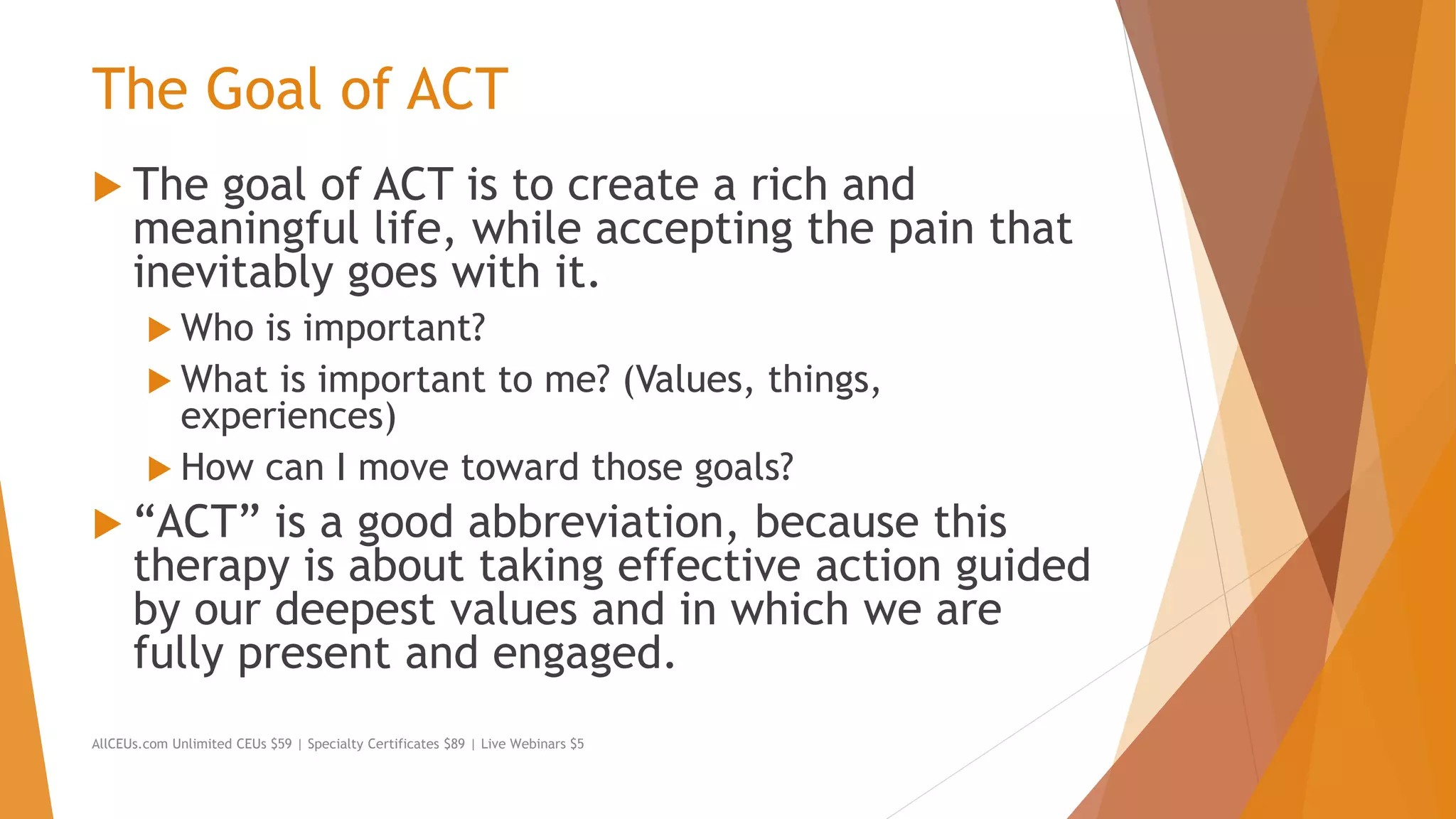 The Goal of ACT
 The goal of ACT is to create a rich and
meaningful life, while accepting the pain that
inevitably goes with it.
 Who is important?
 What is important to me? (Values, things,
experiences)
 How can I move toward those goals?
 “ACT” is a good abbreviation, because this
therapy is about taking effective action guided
by our deepest values and in which we are
fully present and engaged.
AllCEUs.com Unlimited CEUs $59 | Specialty Certificates $89 | Live Webinars $5
 