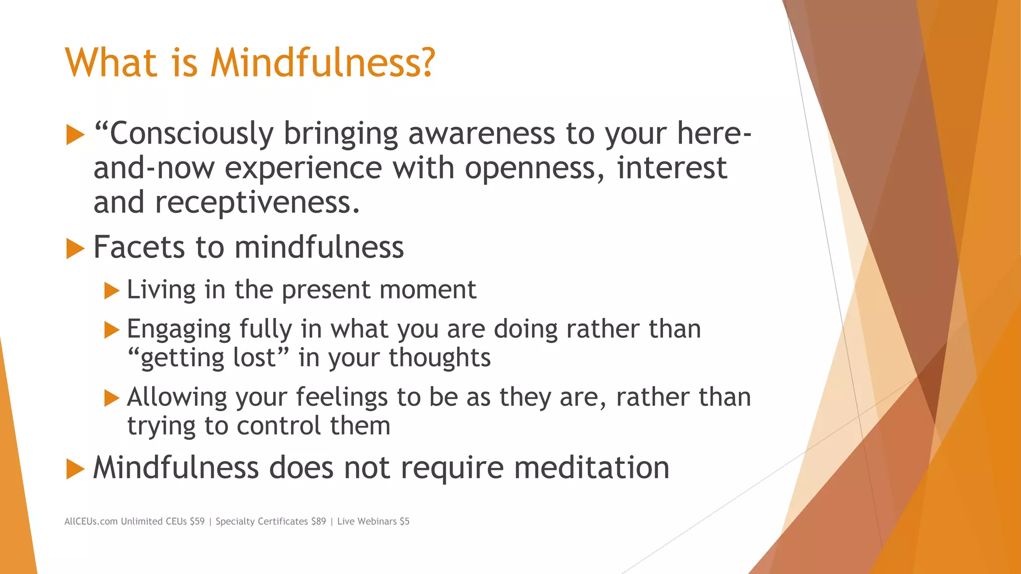 What is Mindfulness?
 “Consciously bringing awareness to your here-
and-now experience with openness, interest
and receptiveness.
 Facets to mindfulness
 Living in the present moment
 Engaging fully in what you are doing rather than
“getting lost” in your thoughts
 Allowing your feelings to be as they are, rather than
trying to control them
 Mindfulness does not require meditation
AllCEUs.com Unlimited CEUs $59 | Specialty Certificates $89 | Live Webinars $5
 