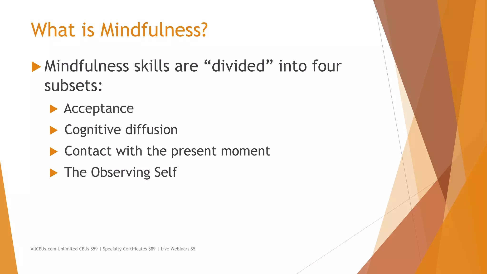 What is Mindfulness?
 Mindfulness skills are “divided” into four
subsets:
 Acceptance
 Cognitive diffusion
 Contact with the present moment
 The Observing Self
AllCEUs.com Unlimited CEUs $59 | Specialty Certificates $89 | Live Webinars $5
 