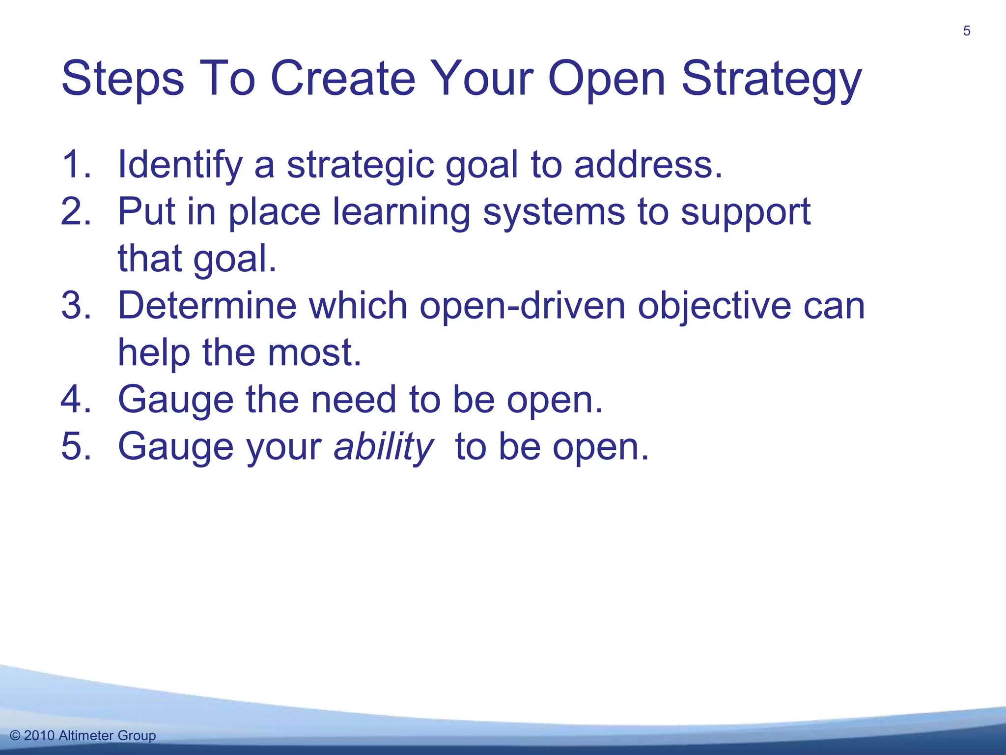 Identify a strategic goal to address.Put in place learning systems to support that goal.Determine which open-driven objective can help the most.Gauge the need to be open.Gauge your ability  to be open. Steps To Create Your Open Strategy5