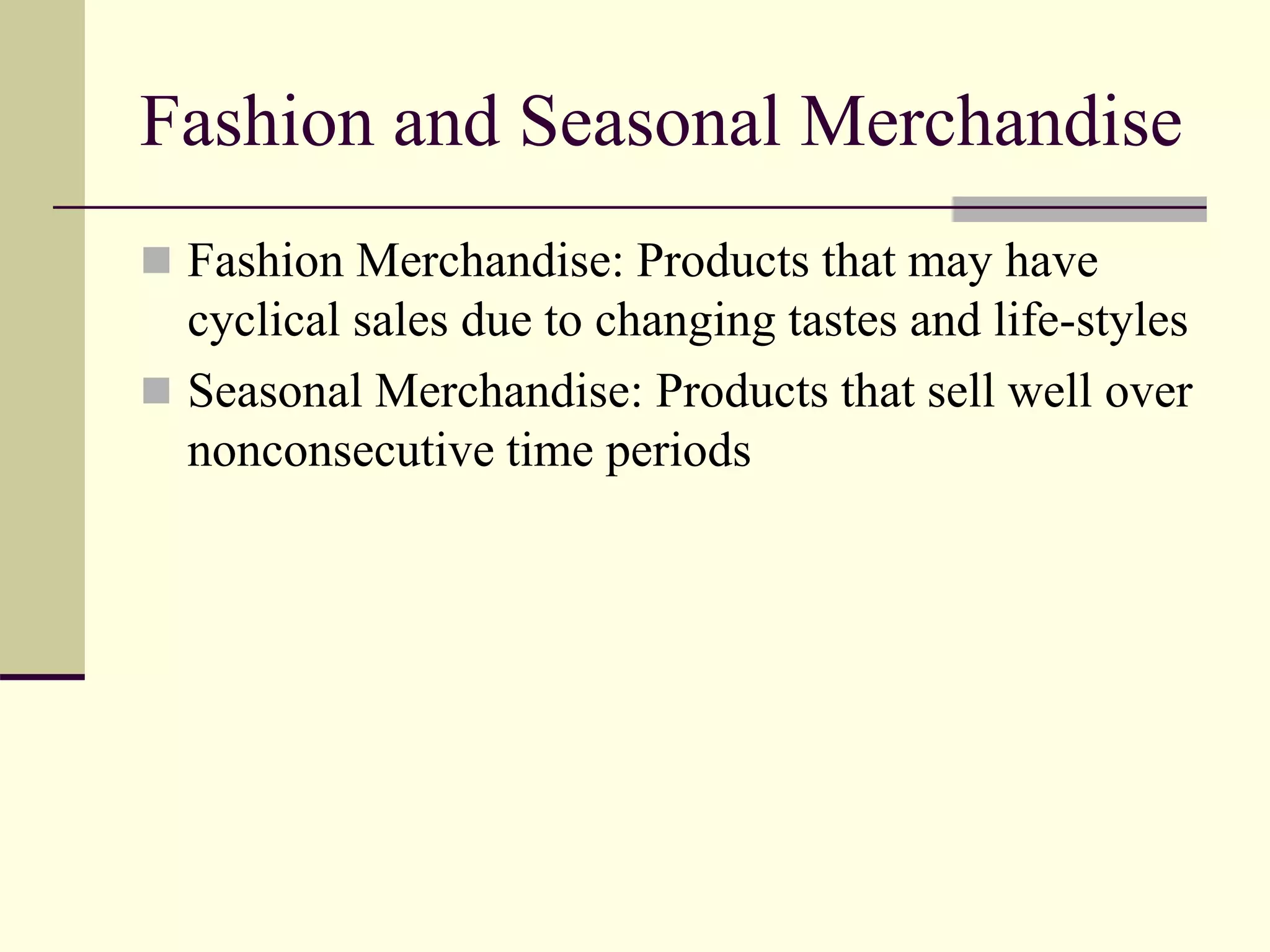 Fashion and Seasonal Merchandise
 Fashion Merchandise: Products that may have
cyclical sales due to changing tastes and life-styles
 Seasonal Merchandise: Products that sell well over
nonconsecutive time periods
 