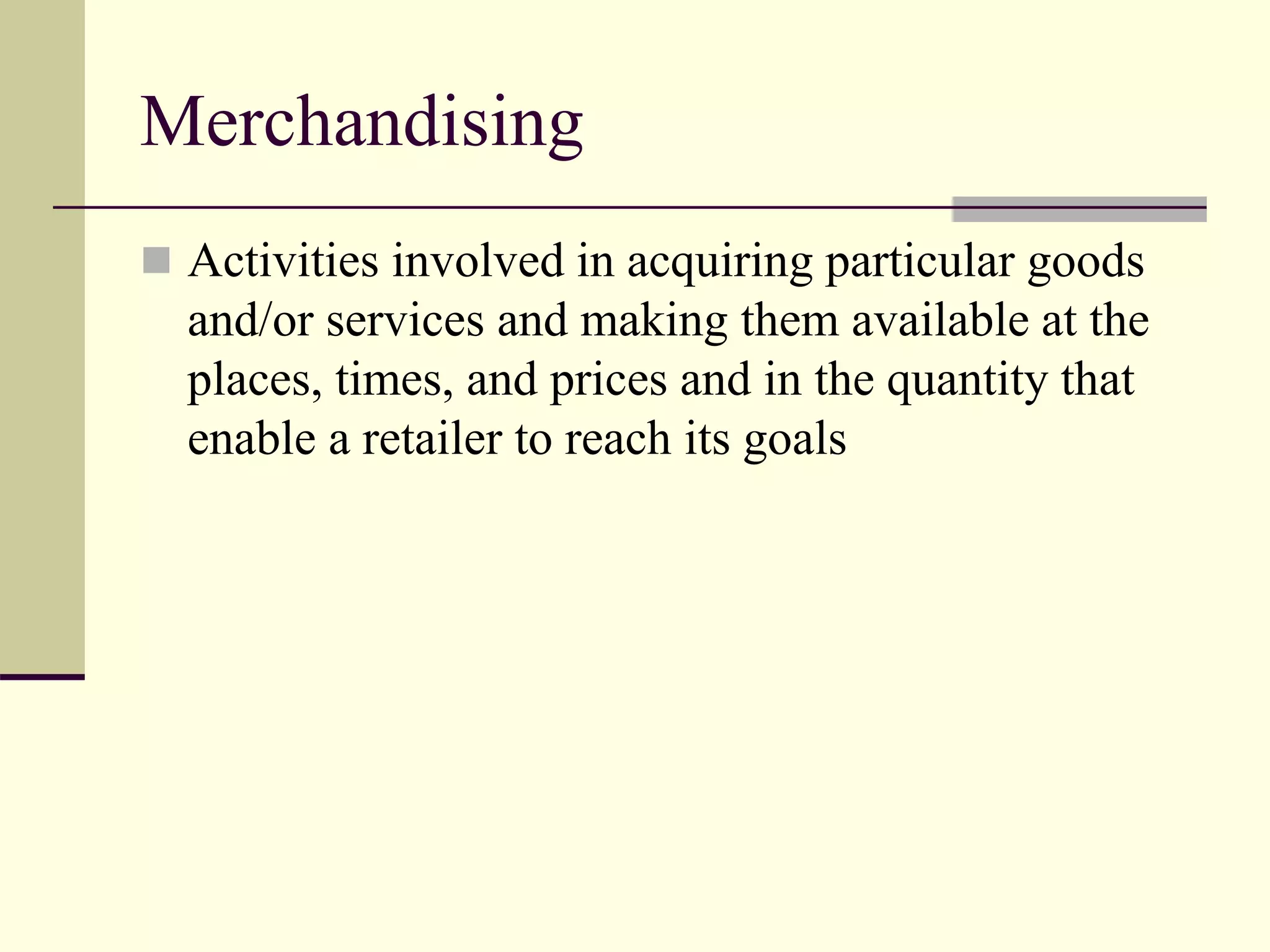 Merchandising
 Activities involved in acquiring particular goods
and/or services and making them available at the
places, times, and prices and in the quantity that
enable a retailer to reach its goals
 