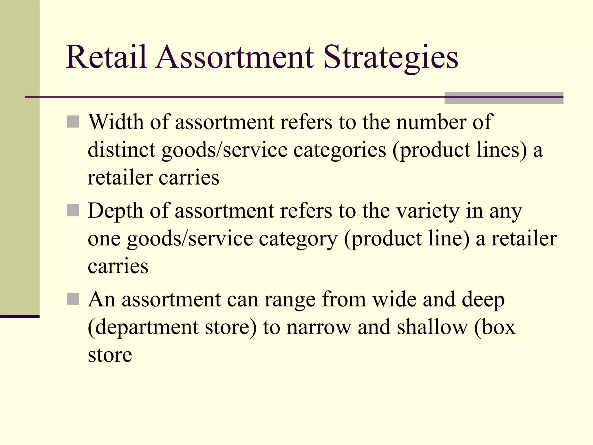 Retail Assortment Strategies
 Width of assortment refers to the number of
distinct goods/service categories (product lines) a
retailer carries
 Depth of assortment refers to the variety in any
one goods/service category (product line) a retailer
carries
 An assortment can range from wide and deep
(department store) to narrow and shallow (box
store
 