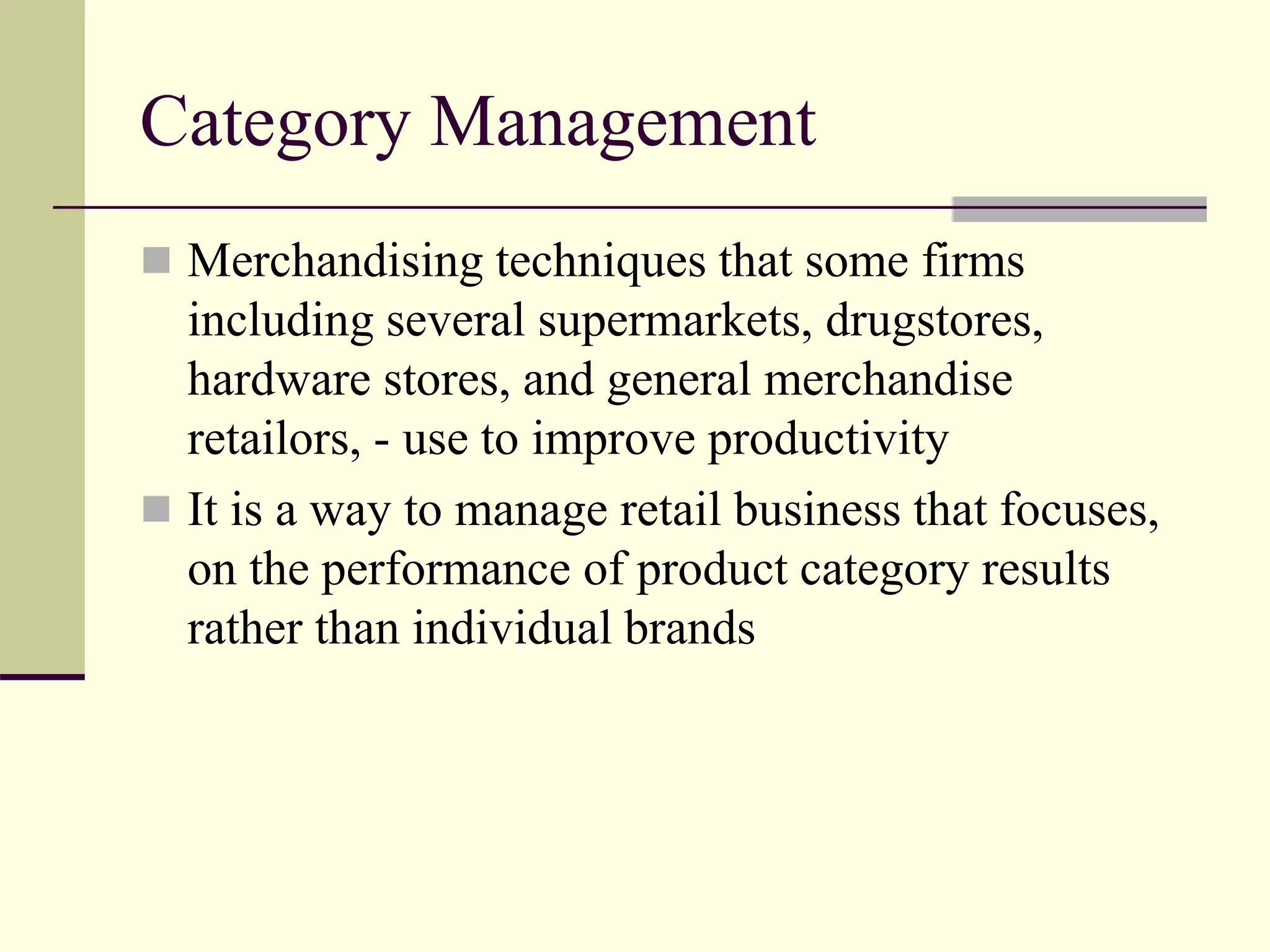 Category Management
 Merchandising techniques that some firms
including several supermarkets, drugstores,
hardware stores, and general merchandise
retailors, - use to improve productivity
 It is a way to manage retail business that focuses,
on the performance of product category results
rather than individual brands
 