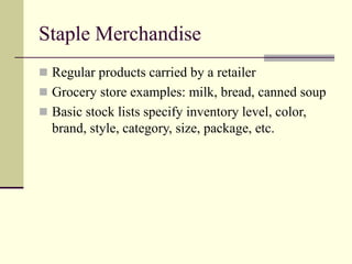 Staple Merchandise
 Regular products carried by a retailer
 Grocery store examples: milk, bread, canned soup
 Basic stock lists specify inventory level, color,
brand, style, category, size, package, etc.
 