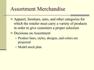 Assortment Merchandise
 Apparel, furniture, auto, and other categories for
which the retailer must carry a variety of products
in order to give customers a proper selection
 Decisions on Assortment
 Product lines, styles, designs, and colors are
projected
 Model stock plan
 