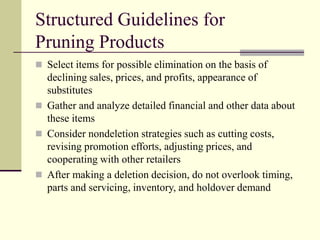 Structured Guidelines for
Pruning Products
 Select items for possible elimination on the basis of
declining sales, prices, and profits, appearance of
substitutes
 Gather and analyze detailed financial and other data about
these items
 Consider nondeletion strategies such as cutting costs,
revising promotion efforts, adjusting prices, and
cooperating with other retailers
 After making a deletion decision, do not overlook timing,
parts and servicing, inventory, and holdover demand
 