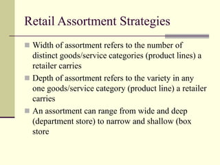 Retail Assortment Strategies
 Width of assortment refers to the number of
distinct goods/service categories (product lines) a
retailer carries
 Depth of assortment refers to the variety in any
one goods/service category (product line) a retailer
carries
 An assortment can range from wide and deep
(department store) to narrow and shallow (box
store
 