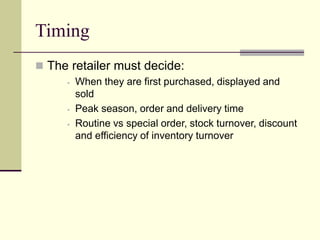 Timing
 The retailer must decide:
▪ When they are first purchased, displayed and
sold
▪ Peak season, order and delivery time
▪ Routine vs special order, stock turnover, discount
and efficiency of inventory turnover
 