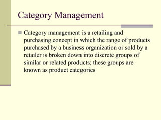 Category Management
 Category management is a retailing and
purchasing concept in which the range of products
purchased by a business organization or sold by a
retailer is broken down into discrete groups of
similar or related products; these groups are
known as product categories
 