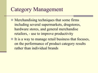 Category Management
 Merchandising techniques that some firms
including several supermarkets, drugstores,
hardware stores, and general merchandise
retailors, - use to improve productivity
 It is a way to manage retail business that focuses,
on the performance of product category results
rather than individual brands
 