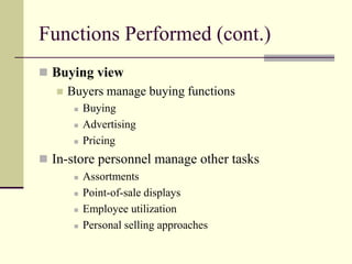 Functions Performed (cont.)
 Buying view
 Buyers manage buying functions
 Buying
 Advertising
 Pricing
 In-store personnel manage other tasks
 Assortments
 Point-of-sale displays
 Employee utilization
 Personal selling approaches
 