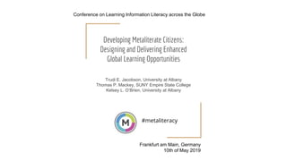 Developing Metaliterate Citizens:
Designing and Delivering Enhanced
Global Learning Opportunities
Trudi E. Jacobson, University at Albany
Thomas P. Mackey, SUNY Empire State College
Kelsey L. O’Brien, University at Albany
#metaliteracy
Frankfurt am Main, Germany
10th of May 2019
Conference on Learning Information Literacy across the Globe
 