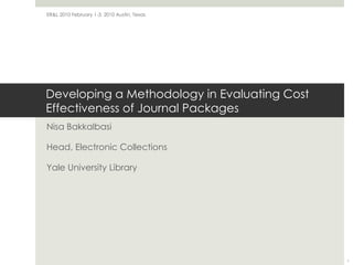 Developing a Methodology in Evaluating Cost Effectiveness of Journal Packages Nisa Bakkalbasi Head, Electronic Collections Yale University Library ER&L 2010 February 1-3, 2010 Austin, Texas  